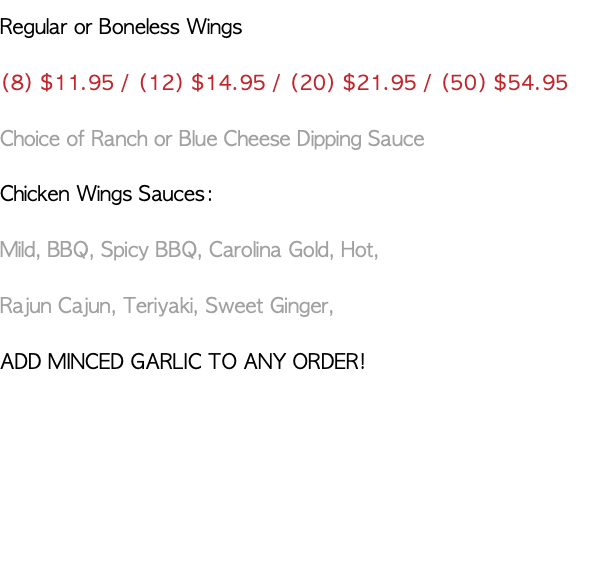 Regular or Boneless Wings (8) $10.95 / (12) $13.95 / (20) $20.95 / (50) $49.95 Choice of Ranch or Blue Cheese Dipping Sauce Chicken Wings Sauces: Mild, BBQ, Spicy BBQ, Carolina Gold, Hot, Rajun Cajun, Teriyaki, Sweet Ginger, ADD MINCED GARLIC TO ANY ORDER!