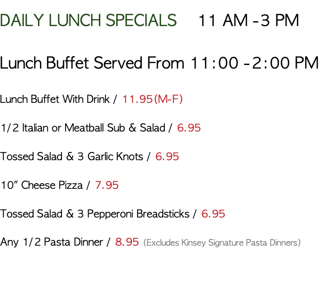 DAILY LUNCH SPECIALS 11 AM -3 PM Lunch Buffet Served From 11:00 -2:00 PM Lunch Buffet With Drink / 8.95(M-F) 1/2 Italian or Meatball Sub & Salad / 6.95 Tossed Salad & 3 Garlic Knots / 6.95 10" Cheese Pizza / 7.95 Tossed Salad & 3 Pepperoni Breadsticks / 6.95 Any 1/2 Pasta Dinner / 8.95 (Excludes Kinsey Signature Pasta Dinners) 