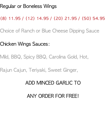 Regular or Boneless Wings (8) 11.95 / (12) 14.95 / (20) 21.95 / (50) 54.95 Choice of Ranch or Blue Cheese Dipping Sauce Chicken Wings Sauces: Mild, BBQ, Spicy BBQ, Carolina Gold, Hot, Rajun Cajun, Teriyaki, Sweet Ginger, ADD MINCED GARLIC TO ANY ORDER FOR FREE! 