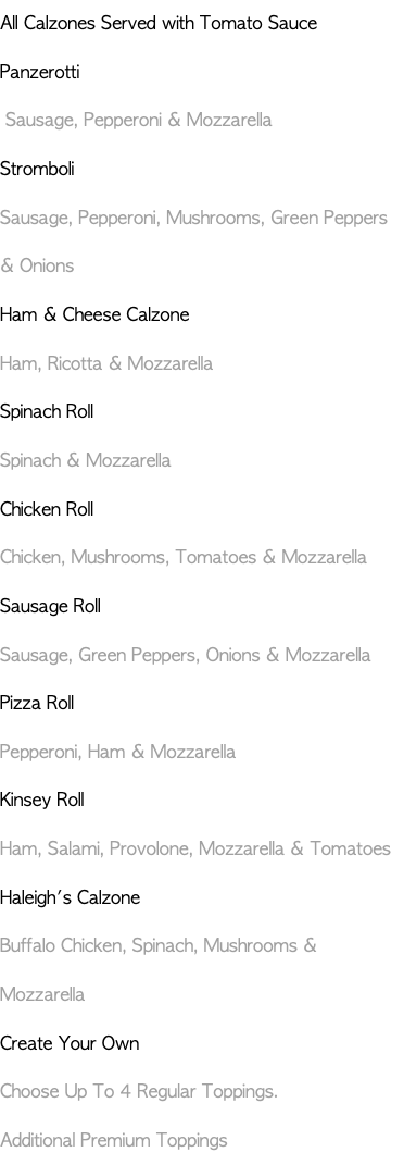 All Calzones Served with Tomato Sauce Panzerotti Sausage, Pepperoni & Mozzarella Stromboli Sausage, Pepperoni, Mushrooms, Green Peppers & Onions Ham & Cheese Calzone Ham, Ricotta & Mozzarella Spinach Roll Spinach & Mozzarella Chicken Roll Chicken, Mushrooms, Tomatoes & Mozzarella Sausage Roll Sausage, Green Peppers, Onions & Mozzarella Pizza Roll Pepperoni, Ham & Mozzarella Kinsey Roll Ham, Salami, Provolone, Mozzarella & Tomatoes Haleigh's Calzone Buffalo Chicken, Spinach, Mushrooms & Mozzarella Create Your Own Choose Up To 4 Regular Toppings. Additional Premium Toppings