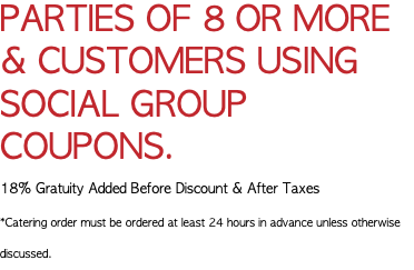 PARTIES OF 8 OR MORE & CUSTOMERS USING SOCIAL GROUP COUPONS. 18% Gratuity Added Before Discount & After Taxes *Catering order must be ordered at least 24 hours in advance unless otherwise discussed.